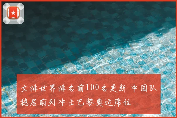女排世界排名前100名更新 中国队稳居前列冲击巴黎奥运席位