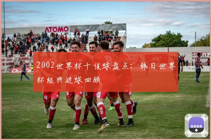 2002世界杯十佳球盘点:韩日世界杯经典进球回顾