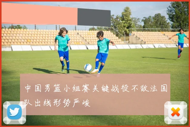 中国男篮小组赛关键战役不敌法国队出线形势严峻