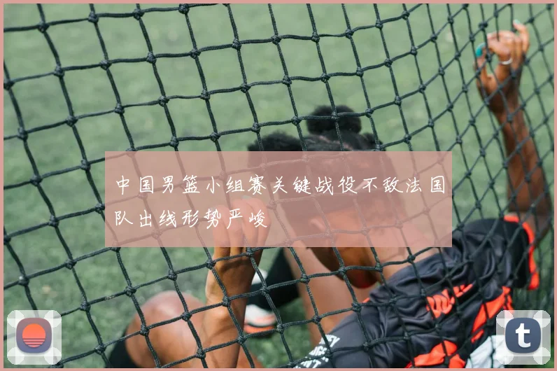 中国男篮小组赛关键战役不敌法国队出线形势严峻