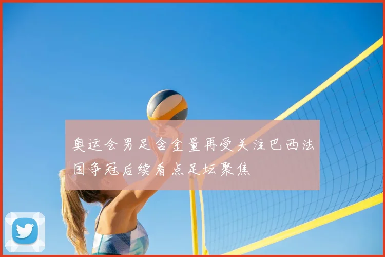 奥运会男足含金量再受关注巴西法国争冠后续看点足坛聚焦