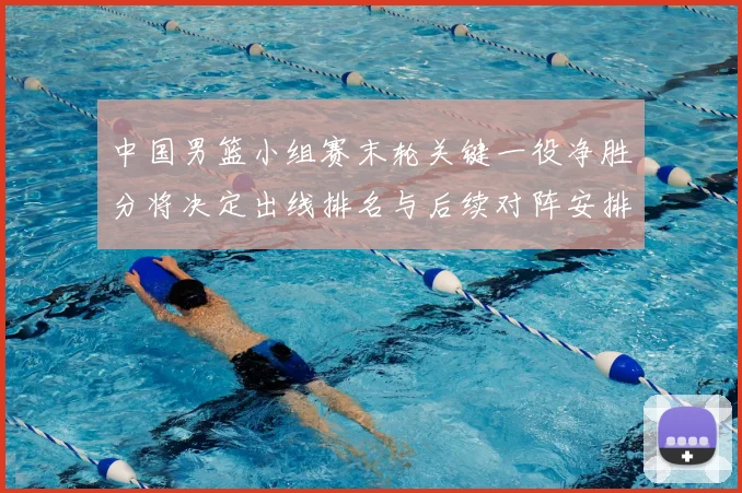 中国男篮小组赛末轮关键一役净胜分将决定出线排名与后续对阵安排