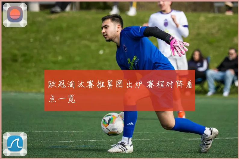 欧冠淘汰赛推算图出炉 赛程对阵看点一览
