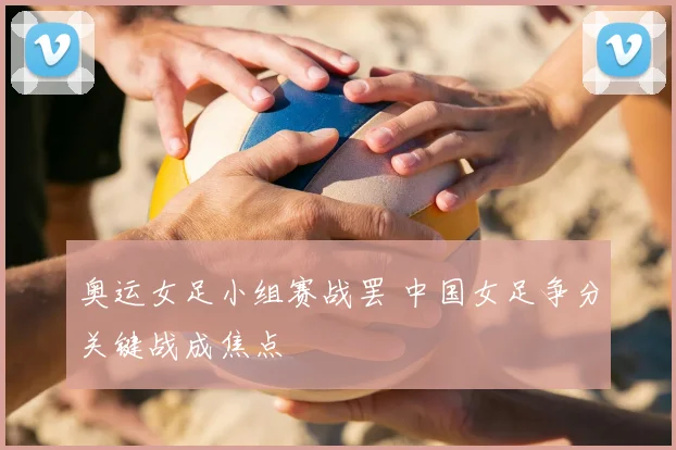 奥运女足小组赛战罢 中国女足争分关键战成焦点