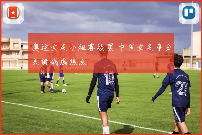 奥运女足小组赛战罢 中国女足争分关键战成焦点
