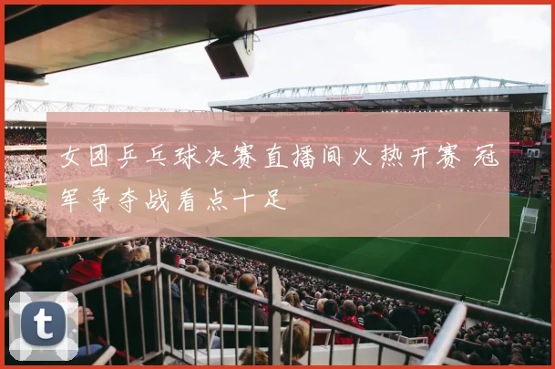 女团乒乓球决赛直播间火热开赛 冠军争夺战看点十足