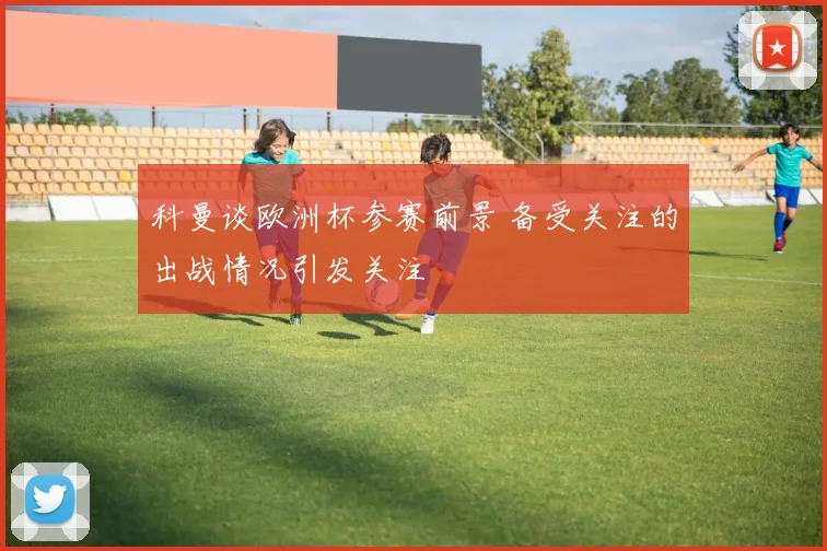 科曼谈欧洲杯参赛前景 备受关注的出战情况引发关注