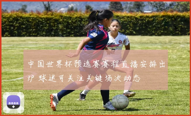 中国世界杯预选赛赛程直播安排出炉 球迷可关注关键场次动态