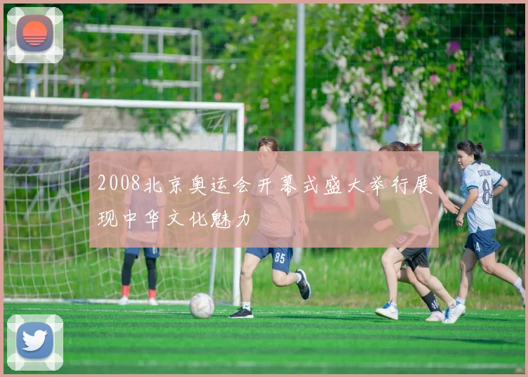 2008北京奥运会开幕式盛大举行展现中华文化魅力