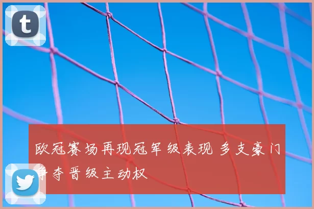 欧冠赛场再现冠军级表现 多支豪门争夺晋级主动权