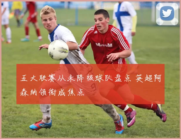 五大联赛从未降级球队盘点 英超阿森纳领衔成焦点