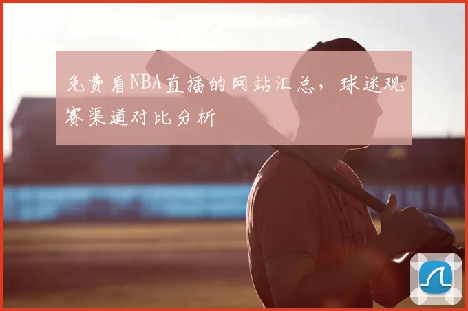 免费看NBA直播的网站汇总，球迷观赛渠道对比分析