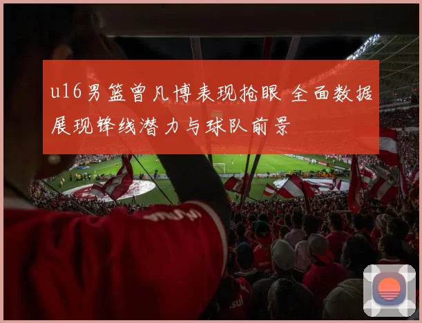 u16男篮曾凡博表现抢眼 全面数据展现锋线潜力与球队前景