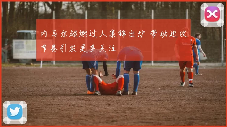 内马尔超燃过人集锦出炉 带动进攻节奏引发更多关注