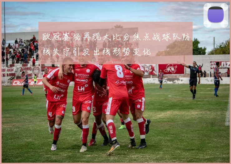 欧冠赛场再现大比分焦点战球队防线失守引发出线形势变化