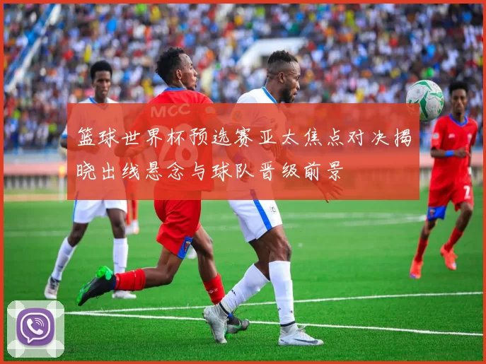 篮球世界杯预选赛亚太焦点对决揭晓出线悬念与球队晋级前景