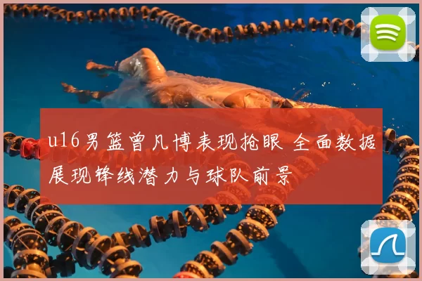 u16男篮曾凡博表现抢眼 全面数据展现锋线潜力与球队前景