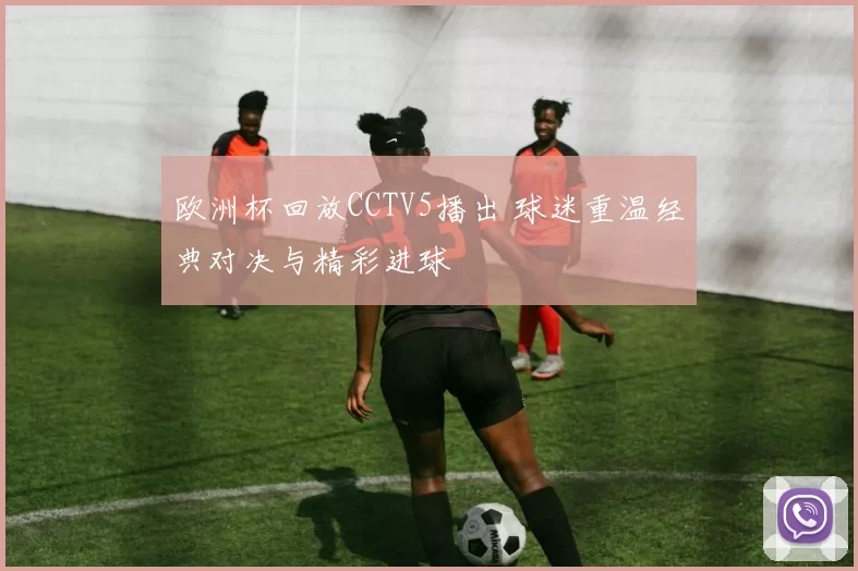 欧洲杯回放CCTV5播出 球迷重温经典对决与精彩进球