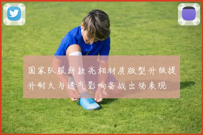 国家队服新款亮相材质版型升级提升耐久与透气影响备战出场表现