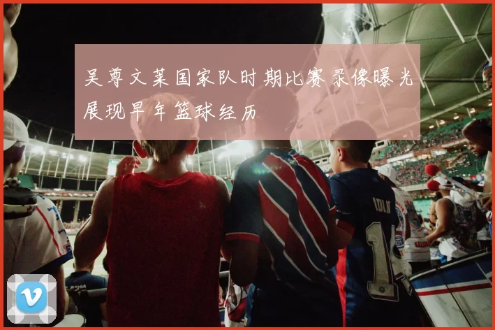 吴尊文莱国家队时期比赛录像曝光展现早年篮球经历