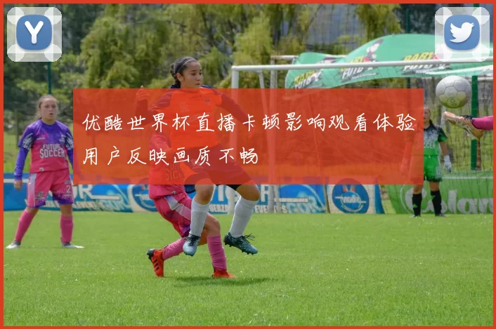 优酷世界杯直播卡顿影响观看体验用户反映画质不畅