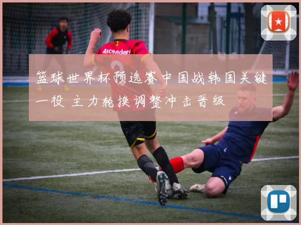 篮球世界杯预选赛中国战韩国关键一役 主力轮换调整冲击晋级