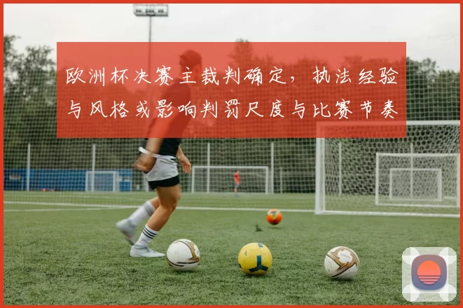 欧洲杯决赛主裁判确定，执法经验与风格或影响判罚尺度与比赛节奏