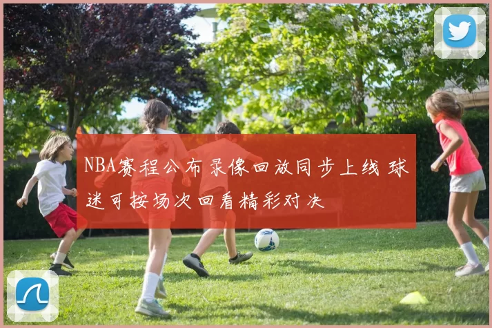 NBA赛程公布录像回放同步上线 球迷可按场次回看精彩对决