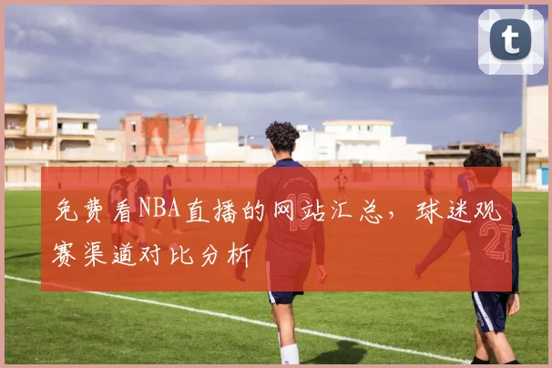 免费看NBA直播的网站汇总，球迷观赛渠道对比分析