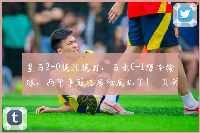 皇马2-0稳扎稳打，马竞0-1爆冷输球，西甲争冠格局彻底乱了！_贝蒂斯_赛季_欧冠