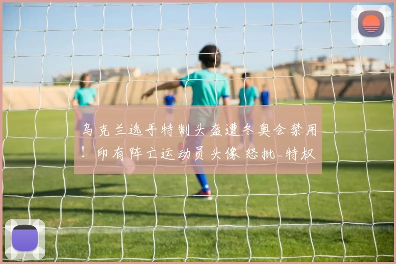 乌克兰选手特制头盔遭冬奥会禁用！印有阵亡运动员头像 怒批_特权