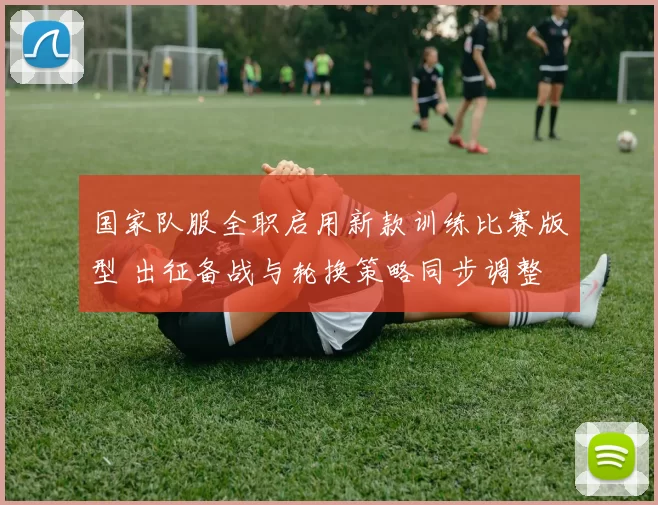 国家队服全职启用新款训练比赛版型 出征备战与轮换策略同步调整