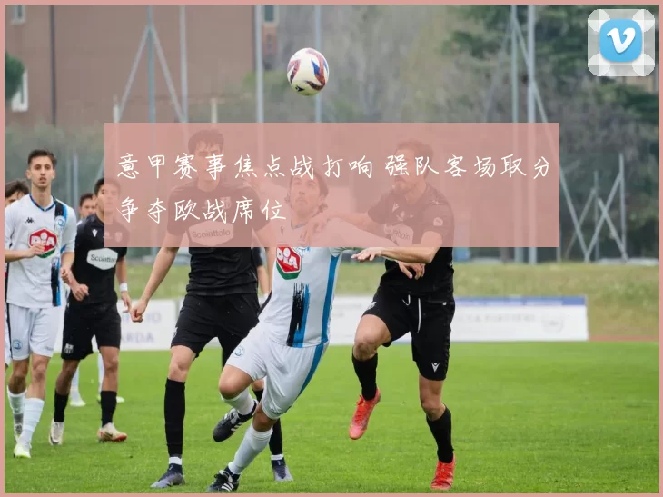 意甲赛事焦点战打响 强队客场取分争夺欧战席位