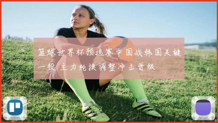 篮球世界杯预选赛中国战韩国关键一役 主力轮换调整冲击晋级