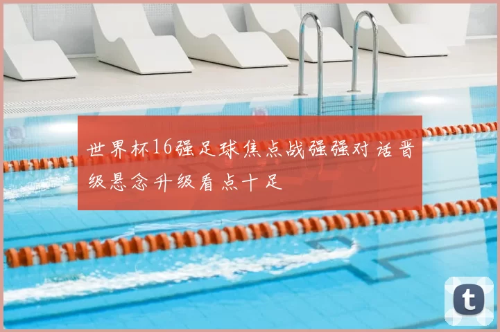 世界杯16强足球焦点战强强对话晋级悬念升级看点十足