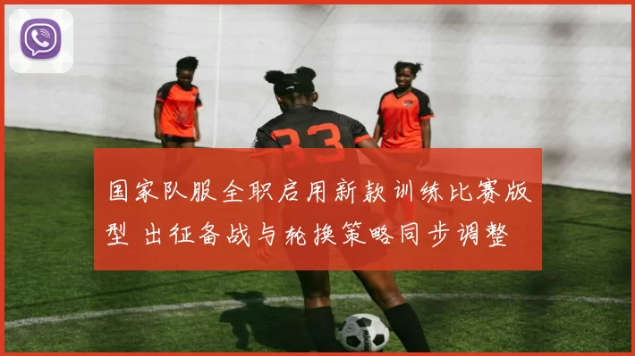 国家队服全职启用新款训练比赛版型 出征备战与轮换策略同步调整