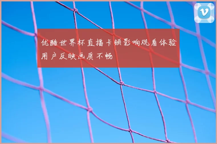 优酷世界杯直播卡顿影响观看体验用户反映画质不畅