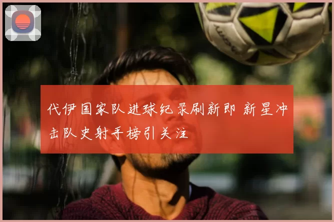 代伊国家队进球纪录刷新即 新星冲击队史射手榜引关注