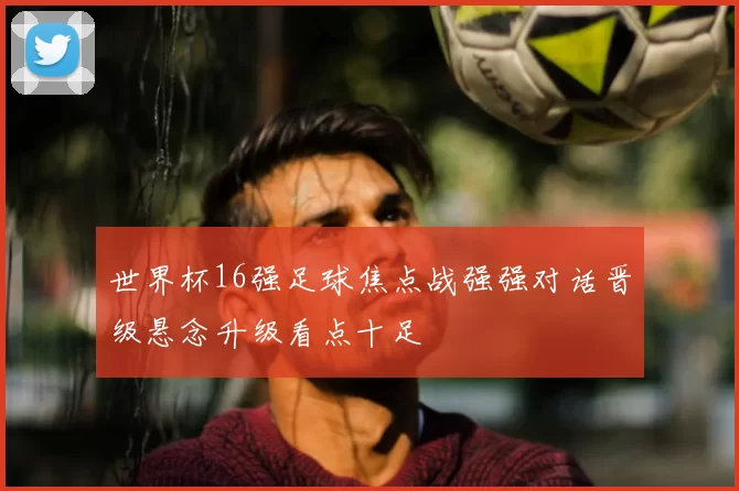 世界杯16强足球焦点战强强对话晋级悬念升级看点十足