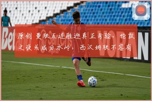 原创 曼联五连胜迎真正考验，伦敦之夜或成分水岭，西汉姆联不容有失