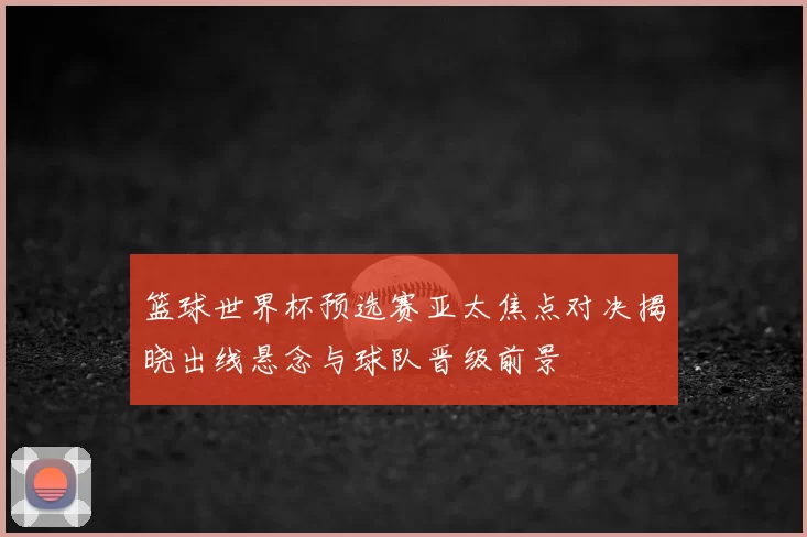篮球世界杯预选赛亚太焦点对决揭晓出线悬念与球队晋级前景